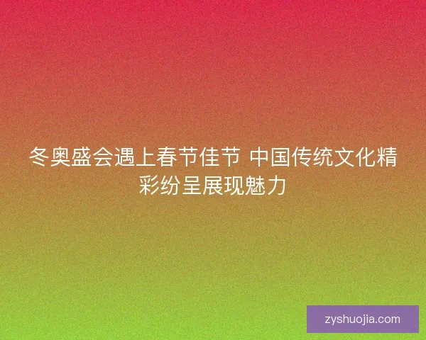 冬奥盛会遇上春节佳节 中国传统文化精彩纷呈展现魅力