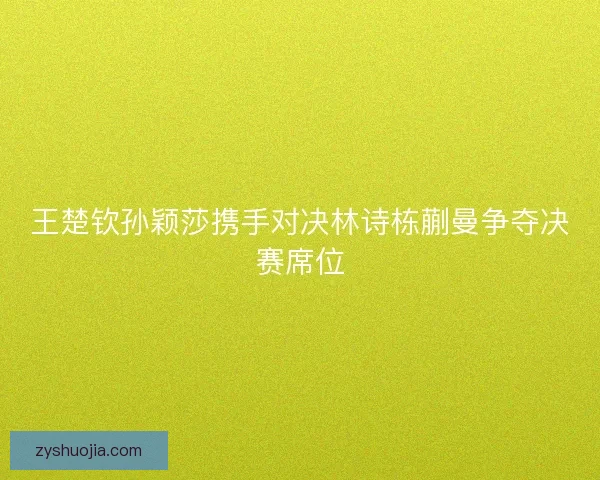 王楚钦孙颖莎携手对决林诗栋蒯曼争夺决赛席位